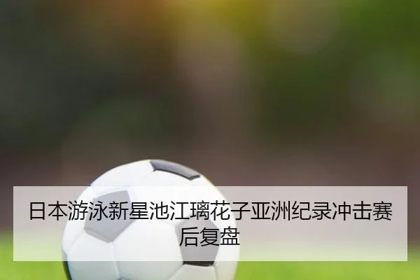 日本游泳新星池江璃花子亚洲纪录冲击赛后复盘